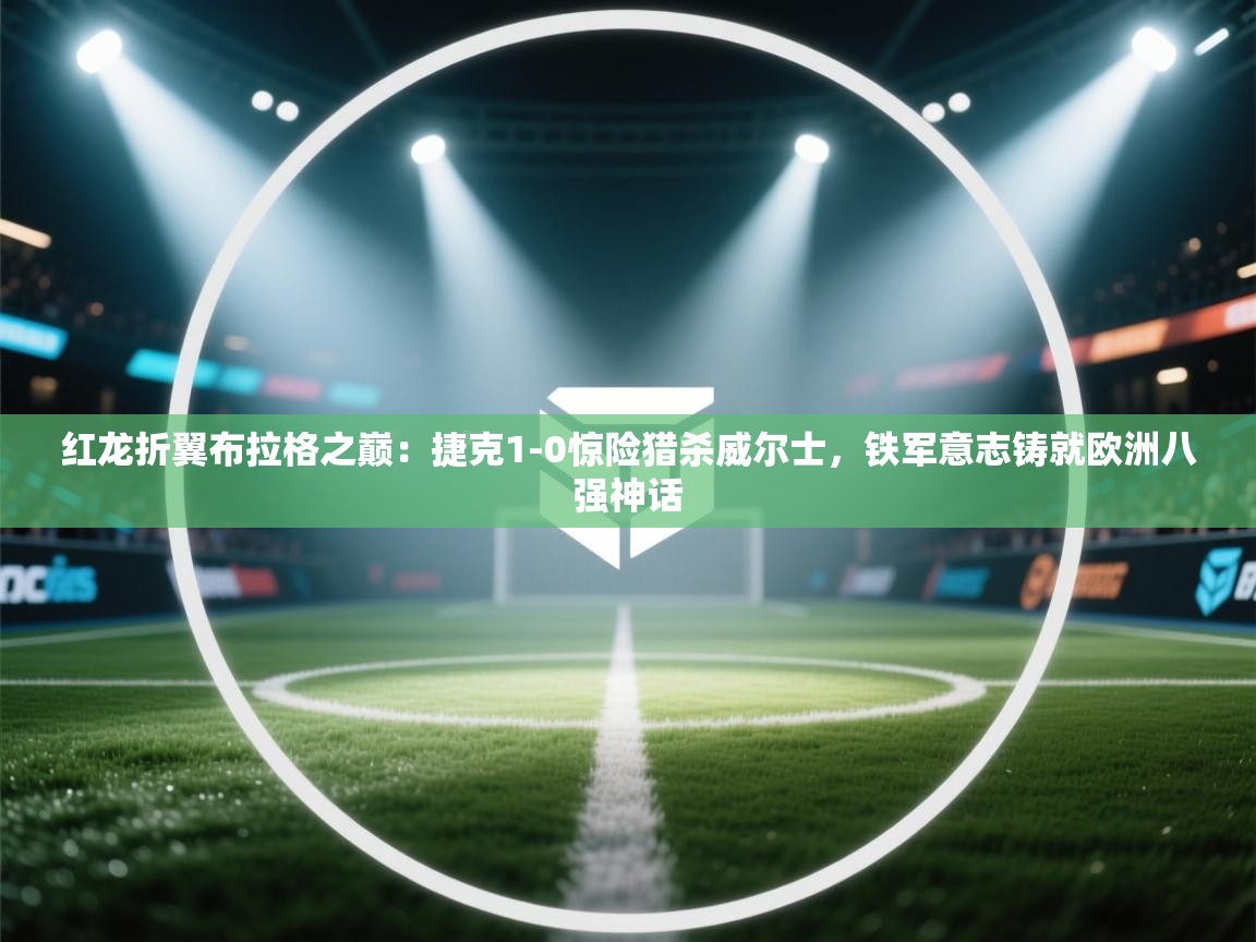 红龙折翼布拉格之巅：捷克1-0惊险猎杀威尔士，铁军意志铸就欧洲八强神话  第2张